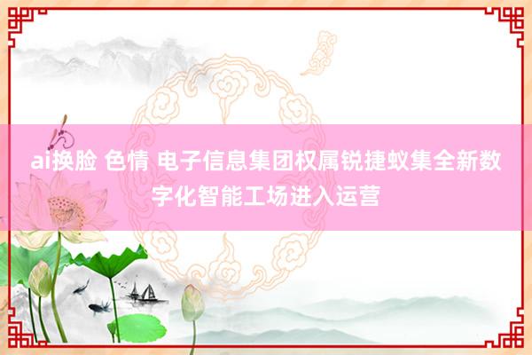 ai换脸 色情 电子信息集团权属锐捷蚁集全新数字化智能工场进入运营