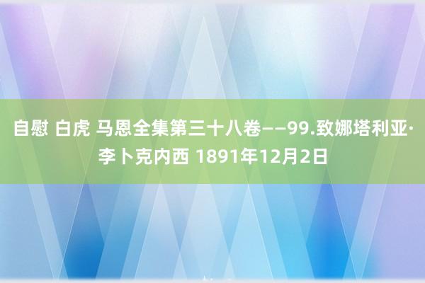 自慰 白虎 马恩全集第三十八卷——99.致娜塔利亚·李卜克内西 1891年12月2日