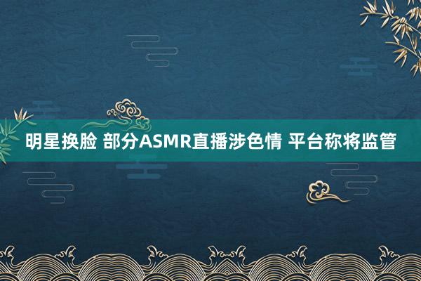 明星换脸 部分ASMR直播涉色情 平台称将监管