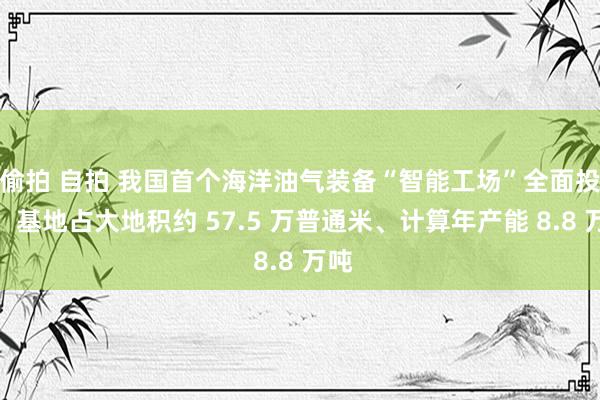 偷拍 自拍 我国首个海洋油气装备“智能工场”全面投产：基地占大地积约 57.5 万普通米、计算年产能 8.8 万吨