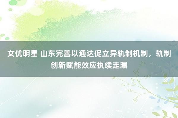 女优明星 山东完善以通达促立异轨制机制，轨制创新赋能效应执续走漏