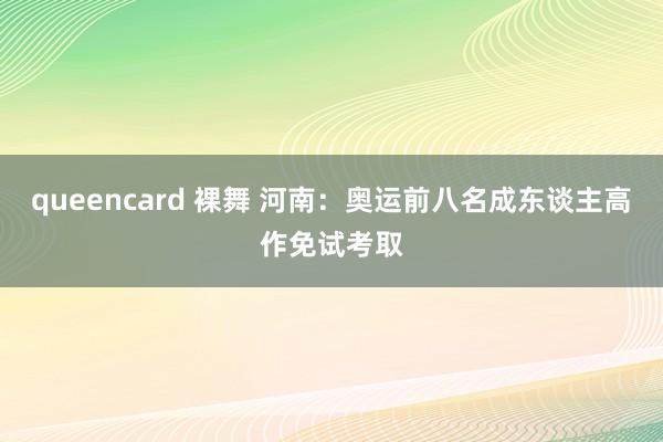 queencard 裸舞 河南：奥运前八名成东谈主高作免试考取