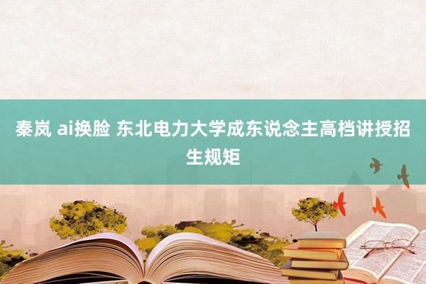 秦岚 ai换脸 东北电力大学成东说念主高档讲授招生规矩