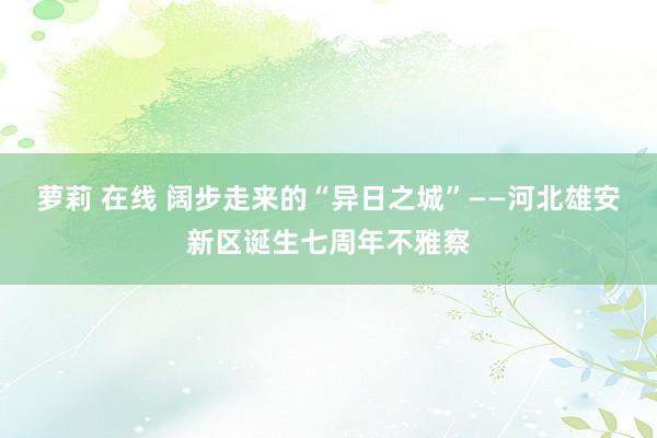 萝莉 在线 阔步走来的“异日之城”——河北雄安新区诞生七周年不雅察