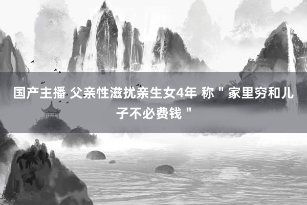 国产主播 父亲性滋扰亲生女4年 称＂家里穷和儿子不必费钱＂