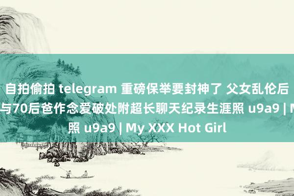 自拍偷拍 telegram 重磅保举要封神了 父女乱伦后续 00后大学儿子与70后爸作念爱破处附超长聊天纪录生涯照 u9a9 | My XXX Hot Girl