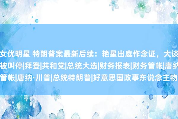 女优明星 特朗普案最新后续：艳星出庭作念证，大谈亲密细节，不胜宛转被叫停|拜登|共和党|总统大选|财务报表|财务管帐|唐纳·川普|总统特朗普|好意思国政事东说念主物|唐纳德·特朗普