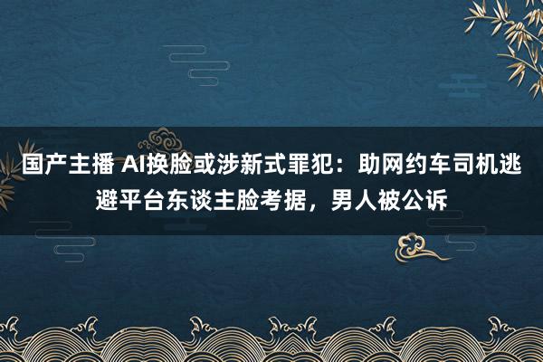 国产主播 AI换脸或涉新式罪犯：助网约车司机逃避平台东谈主脸考据，男人被公诉