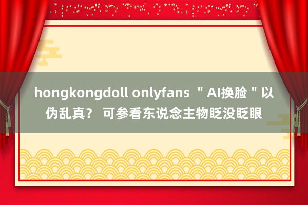 hongkongdoll onlyfans ＂AI换脸＂以伪乱真？ 可参看东说念主物眨没眨眼