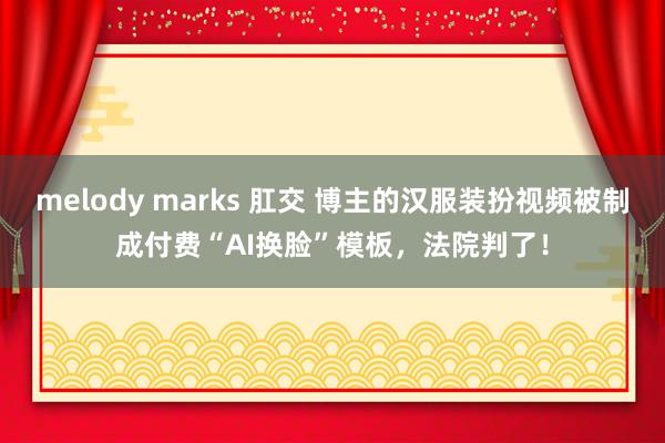 melody marks 肛交 博主的汉服装扮视频被制成付费“AI换脸”模板，法院判了！