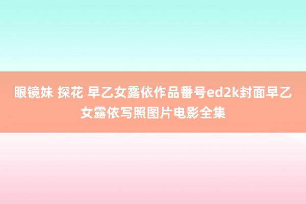 眼镜妹 探花 早乙女露依作品番号ed2k封面早乙女露依写照图片电影全集